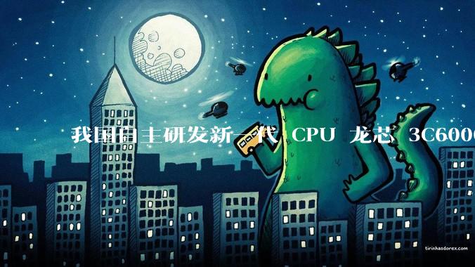 我国自主研发新一代 CPU 龙芯 3C6000 发布，不依赖国外授权技术和境外供应链，有何技术亮点？
