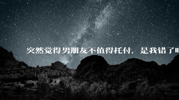 突然觉得男朋友不值得托付，是我错了吗?