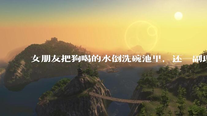 女朋友把狗喝的水倒洗碗池里，还一副理所当然的样子，这对吗？