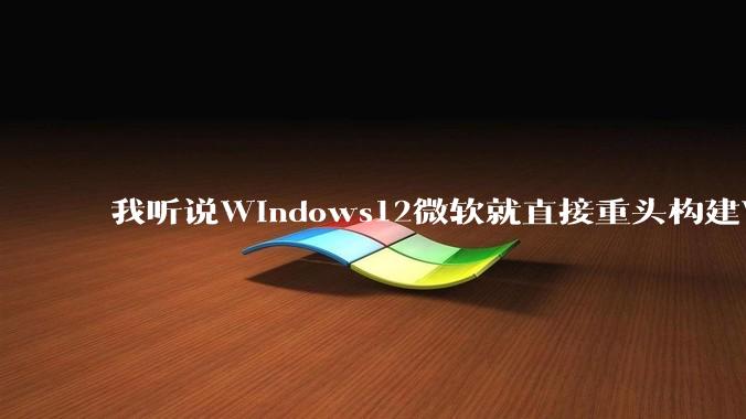 我听说Windows12微软就直接重头构建Windows了，就直接重构Win内核了，到底是不是真的?