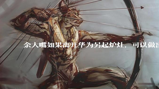 余大嘴如果离开华为另起炉灶，可以做出怎样的成绩？