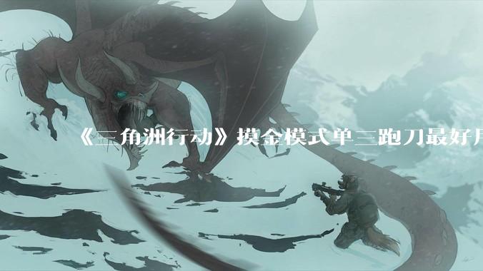 《三角洲行动》摸金模式单三跑刀最好用的角色是蜂医还是威龙？