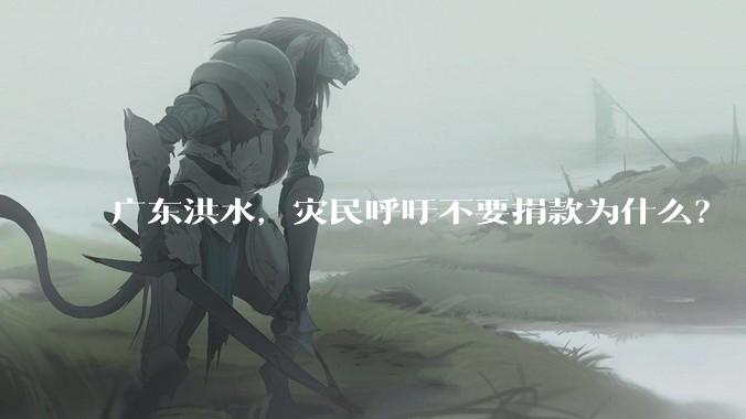 广东洪水，灾民呼吁不要捐款为什么？