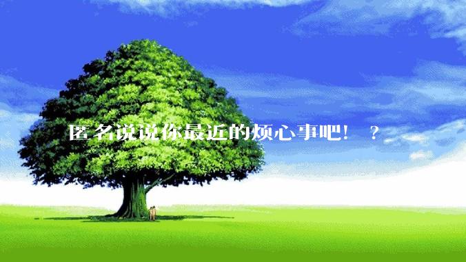 匿名说说你最近的烦心事吧！?