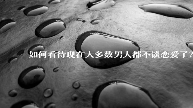 如何看待现在大多数男人都不谈恋爱了？