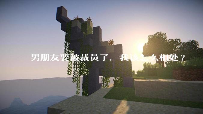 男朋友要被裁员了，我该怎么相处?